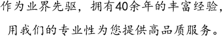 作为业界先驱，拥有40余年的丰富经验，用我们的专业性为您提供高品质服务。